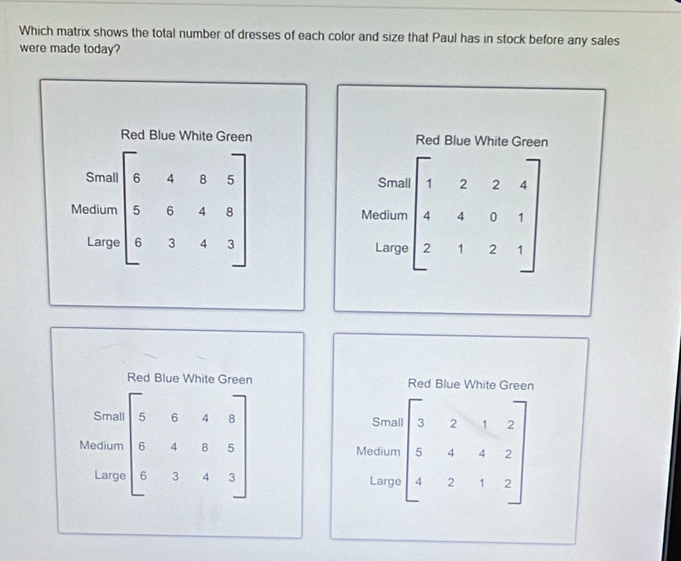 Which matrix shows the total number of dresses of each color and size that Paul has in stock before any sales 
were made today? 
Red Blue White Green Red Blue White Green 
Small Smal 
Medium beginbmatrix 6&4&0&5 5&6&4&8 6&3&4&3endbmatrix Medium beginbmatrix 1&2&2&4 4&4&0&1 2&1&2&1endbmatrix
Larg Large 
Red Blue White Green Red Blue White Green 
Small 
Smal 
Medium beginbmatrix 5&6&4&8 6&4&8&5 6&3&4&3endbmatrix Medium beginbmatrix 3&2&1&2 5&4&4&2 4&2&1&2endbmatrix
Large Large