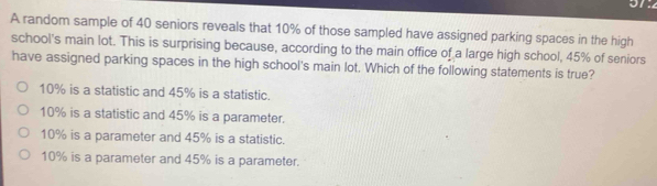 an
A random sample of 40 seniors reveals that 10% of those sampled have assigned parking spaces in the high
school's main lot. This is surprising because, according to the main office of a large high school, 45% of seniors
have assigned parking spaces in the high school's main lot. Which of the following statements is true?
10% is a statistic and 45% is a statistic.
10% is a statistic and 45% is a parameter.
10% is a parameter and 45% is a statistic.
10% is a parameter and 45% is a parameter.