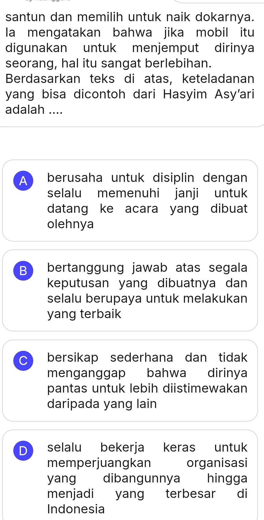 santun dan memilih untuk naik dokarnya.
la mengatakan bahwa jika mobil itu
digunakan untuk menjemput dirinya
seorang, hal itu sangat berlebihan.
Berdasarkan teks di atas, keteladanan
yang bisa dicontoh dari Hasyim Asy'ari
adalah ....
A berusaha untuk disiplin dengan
selalu memenuhi janji untuk
datang ke acara yang dibuat
olehnya
B bertanggung jawab atas segala
keputusan yang dibuatnya dan
selalu berupaya untuk melakukan
yang terbaik
C bersikap sederhana dan tidak
menganggap bahwa dirinya
pantas untuk lebih diistimewakan
daripada yang lain
D selalu bekerja keras untuk
memperjuangkan organisasi
yang dibangunnya hingga
menjadi yang terbesar di
Indonesia