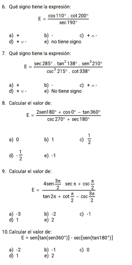 Qué signo tiene la expresión:
E= (cos 110°.cot 200°)/sec 190° 
a) + b) - c + ∧ -
d) + v - e) no tiene signo
7. Qué signo tiene la expresión:
E= sec 285°· tan^2138°· sen^3210°/csc^3215°· cot 338° 
a) + b) - c+ ^ -
d) + v - e) No tiene signo
8. Calcular el valor de:
E= (2sen 180°+cos 0°-tan 360°)/csc 270°+sec 180° 
a) 0 b) 1 c)  1/2 
d) - 1/2  e) -1
9. Calcular el valor de:
E=frac 4sen  3π /2 sec π +csc  π /2 tan 2π +cot  π /2 -csc  3π /2 
a) -3 b) -2 c) -1
d) 1 e) 2
10. Calcular el valor de:
E=sen [tan (sen 360°)]-sec [sen 180°)]
a) -2 b) -1 c 0
d) 1 e) 2