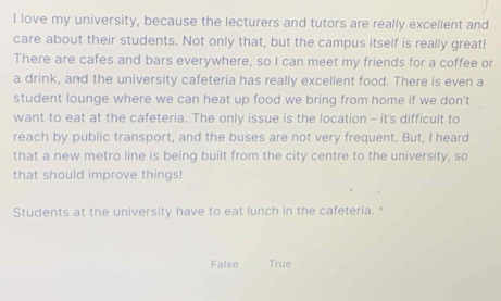 love my university, because the lecturers and tutors are really excellent and
care about their students. Not only that, but the campus itself is really great!
There are cafes and bars everywhere, so I can meet my friends for a coffee or
a drink, and the university cafeteria has really excellent food. There is even a
student lounge where we can heat up food we bring from home if we don't
want to eat at the cafeteria. The only issue is the location - it's difficult to
reach by public transport, and the buses are not very frequent. But, I heard
that a new metro line is being built from the city centre to the university, so
that should improve things!
Students at the university have to eat lunch in the cafeteria.
False True