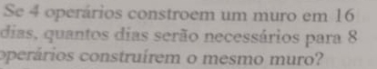 Se 4 operários constroem um muro em 16
dias, quantos dias serão necessários para 8
operários construírem o mesmo muro?