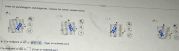 om 
Doew the panilstogram and disgonals. Choose the comect answer below 
C 
#. The midpoint of overline AC (4.5,-1) (Type an ordered pair) 
The midpaire of overline BO □ (Fype an orderad pair)