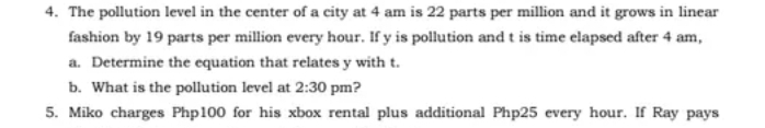 The pollution level in the center of a city at 4 am is 22 parts per million and it grows in linear
fashion by 19 parts per million every hour. If y is pollution and t is time elapsed after 4 am,
a. Determine the equation that relates y with t.
b. What is the pollution level at 2:30 pm?
5. Miko charges Php100 for his xbox rental plus additional Php25 every hour. If Ray pays