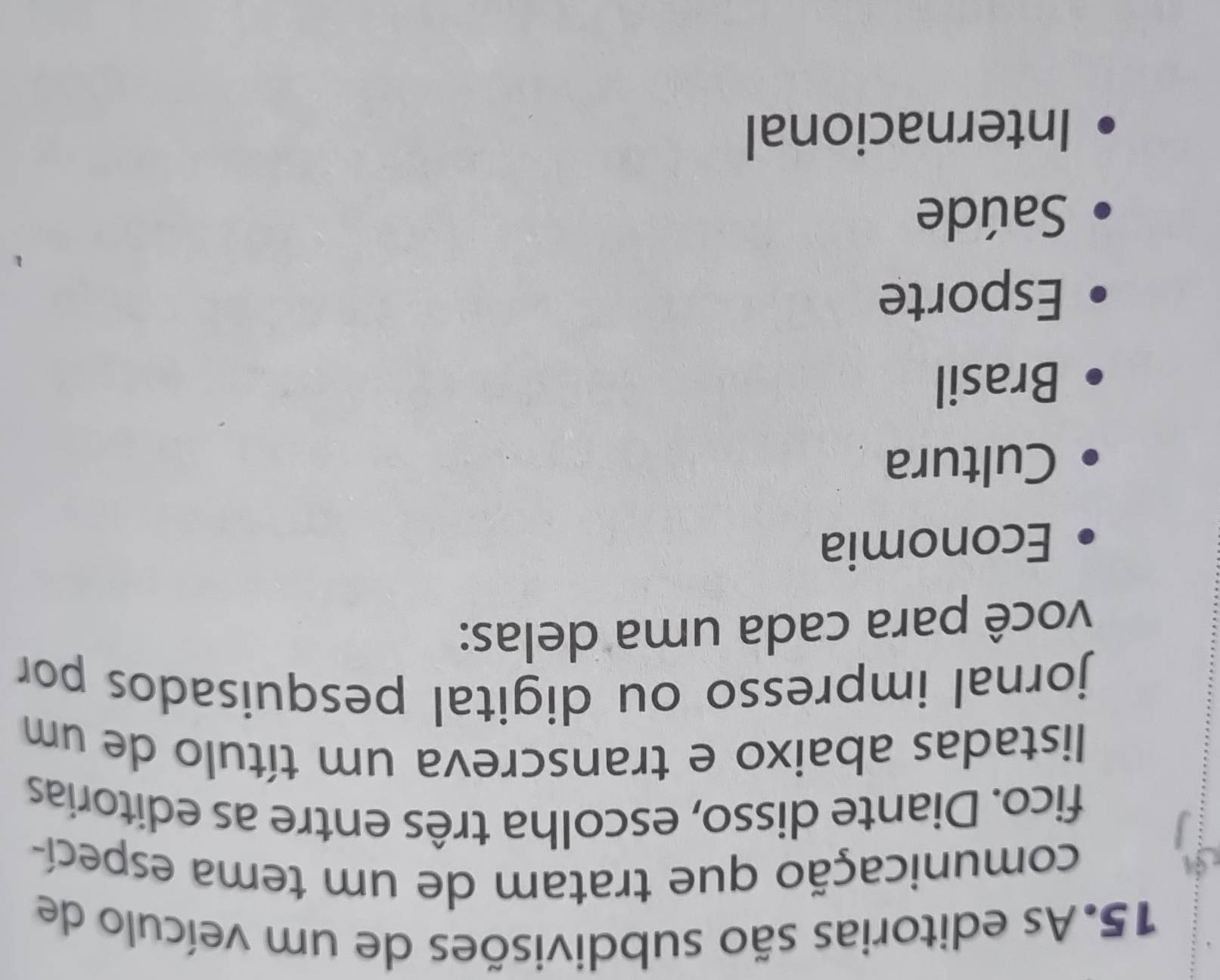 As editorias são subdivisões de um veículo de
comunicação que tratam de um tema especí-
fico. Diante disso, escolha três entre as editorias
listadas abaixo e transcreva um título de um
jornal impresso ou digital pesquisados por
você para cada uma delas:
Economia
Cultura
Brasil
Esporte
Saúde
Internacional