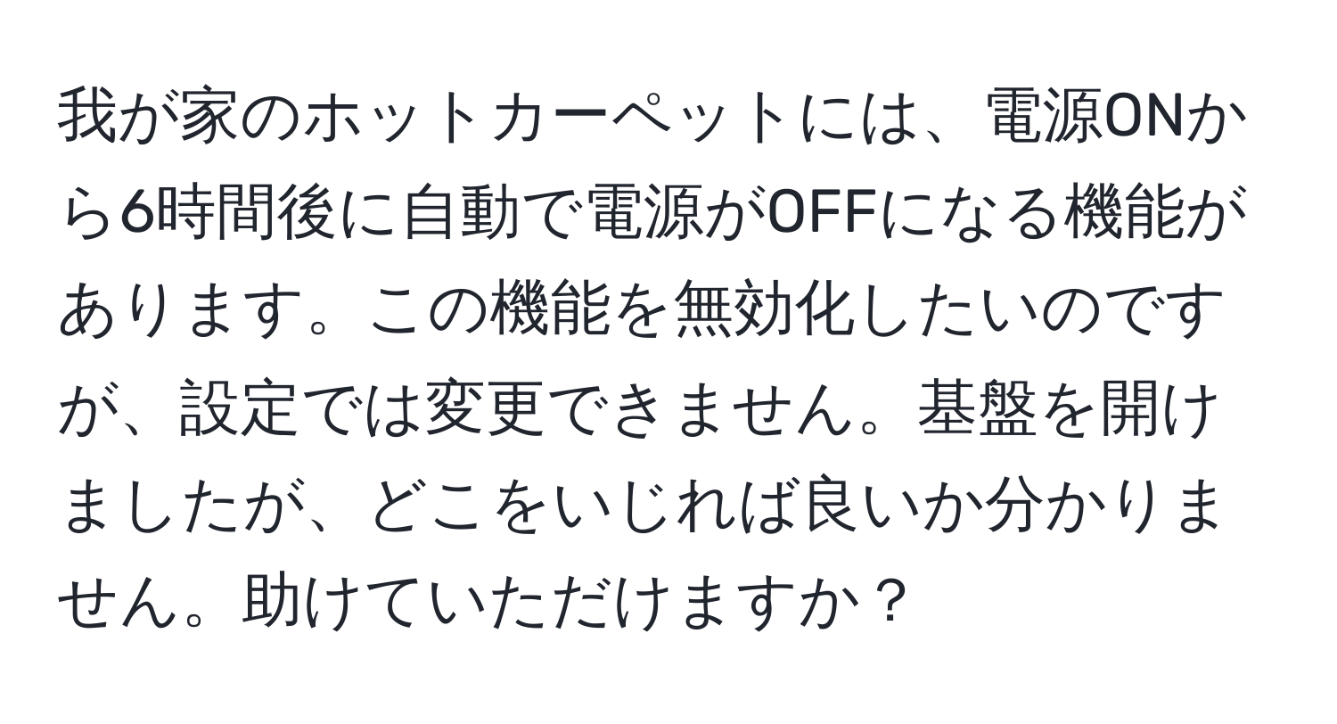 我が家のホットカーペットには、電源ONから6時間後に自動で電源がOFFになる機能があります。この機能を無効化したいのですが、設定では変更できません。基盤を開けましたが、どこをいじれば良いか分かりません。助けていただけますか？