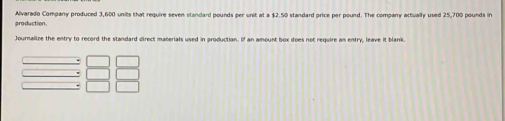 Alvarado Company produced 3,600 units that require seven standard pounds per unit at a $2.50 standard price per pound. The company actually used 25,700 pounds in 
production. 
Journalize the entry to record the standard direct materials used in production. If an amount box does not require an entry, leave it blank.