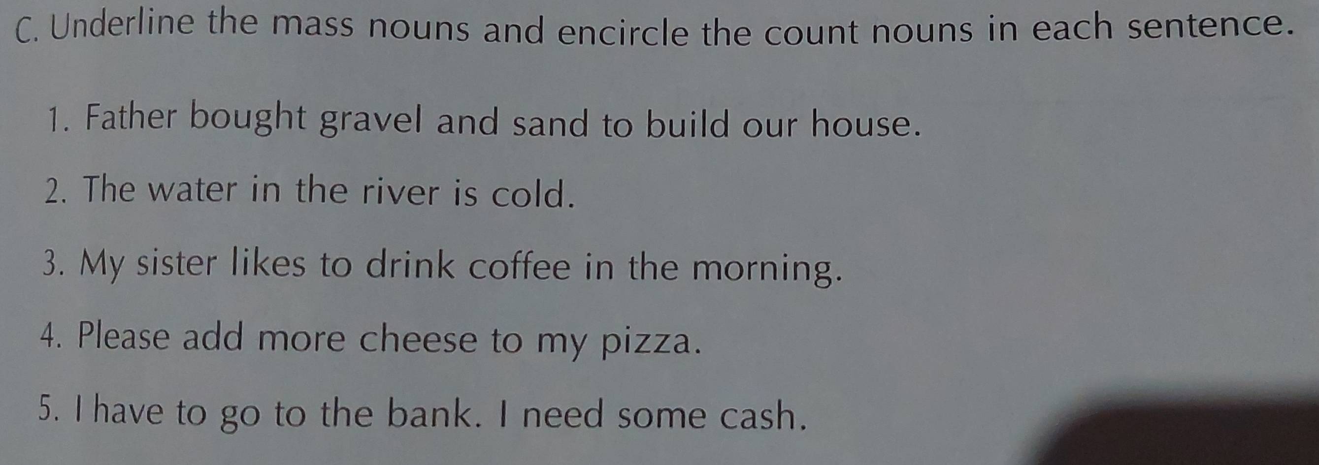 Underline the mass nouns and encircle the count nouns in each sentence. 
1. Father bought gravel and sand to build our house. 
2. The water in the river is cold. 
3. My sister likes to drink coffee in the morning. 
4. Please add more cheese to my pizza. 
5. I have to go to the bank. I need some cash.