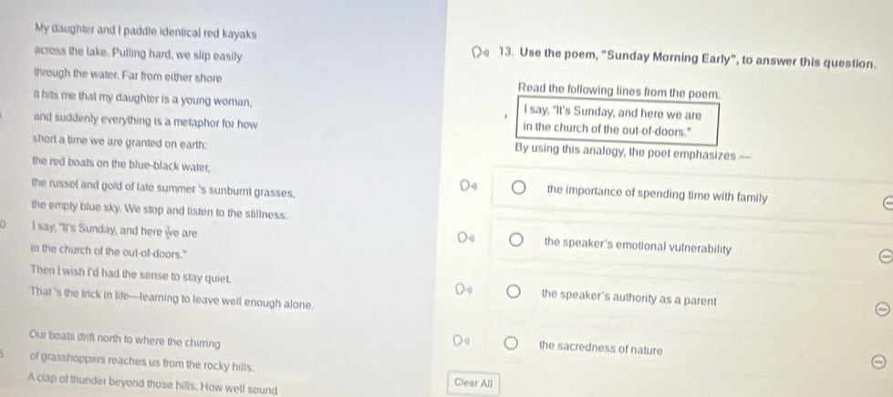 My daughter and I paddle identical red kayaks 13. Use the poem, "Sunday Morning Early", to answer this question. 
acress the lake. Pulling hard, we slip easily 
through the water. Far from either shore Read the following lines from the poem. 
it hits me that my daughter is a young woman, I say, "It's Sunday, and here we are 
and suddenly everything is a metaphor for how in the church of the out-of-doors." 
short a time we are granted on earth: 
By using this analogy, the poet emphasizes — 
the red boats on the blue-black water. the importance of spending time with family 
the russet and gold of late summer 's sunburt grasses. 
the empty blue sky. We stop and listen to the stillness. 
0 I say, "It's Sunday, and here we are 
the speaker's emotional vulnerability 
in the church of the out-of-doors." 
Then I wish I'd had the sense to stay quiet. the speaker's authority as a parent 
That 's the trick in life—leaming to leave well enough alone. 
Our boats drift north to where the chirring 
the sacredness of nature 
of grasshoppers reaches us from the rocky hills. Clear All 
A ciap of thunder beyond those hills. How well sound