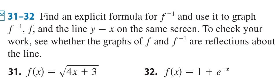 31-32 Find an explicit formula for f^(-1) and use it to graph
f^(-1) , f, and the line y=x on the same screen. To check your 
work, see whether the graphs of fand f^(-1) are reflections about 
the line. 
31. f(x)=sqrt(4x+3) 32. f(x)=1+e^(-x)