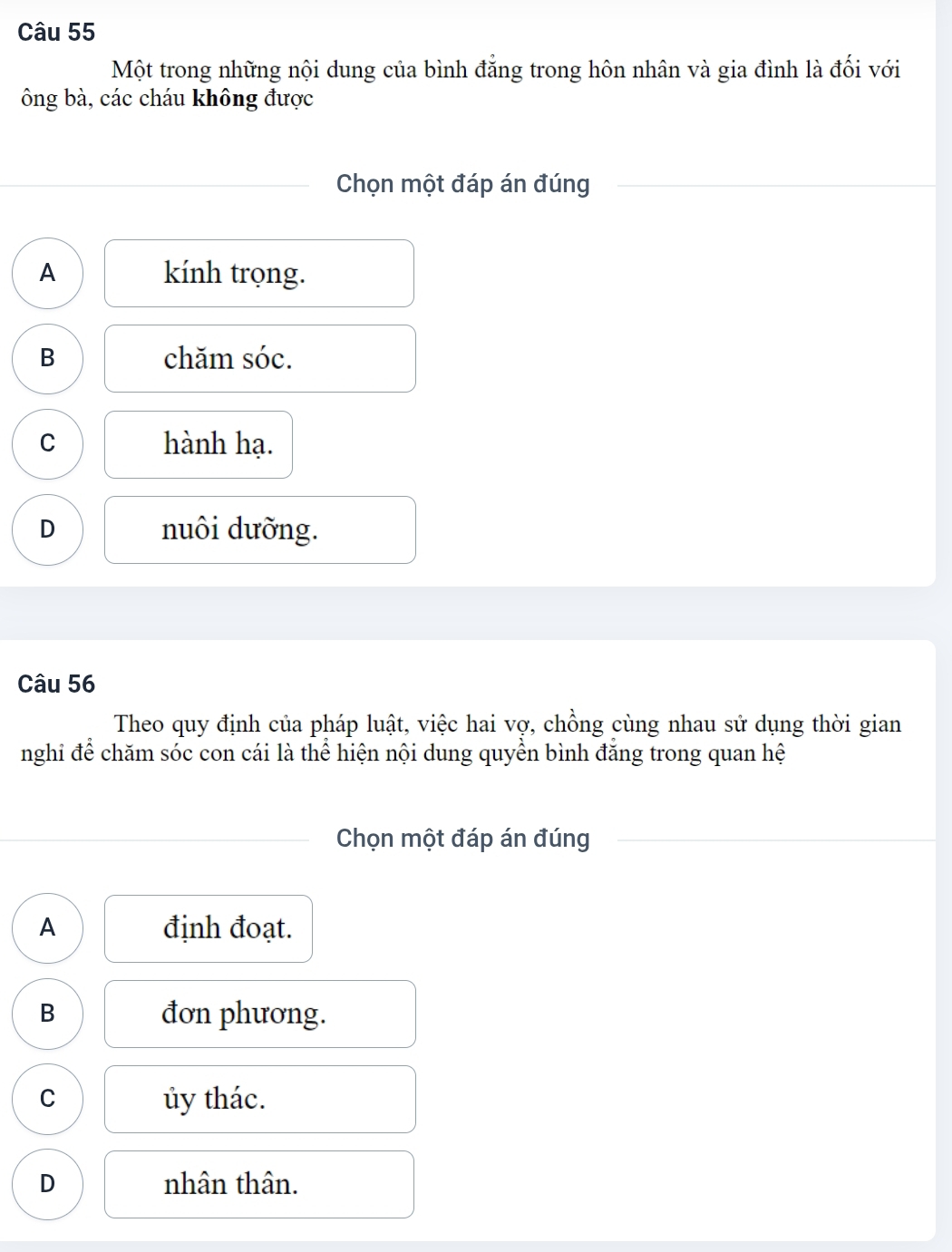 Một trong những nội dung của bình đẳng trong hôn nhân và gia đình là đối với
ông bà, các cháu không được
Chọn một đáp án đúng
A kính trọng.
B chăm sóc.
C hành hạ.
D nuôi dưỡng.
Câu 56
Theo quy định của pháp luật, việc hai vợ, chồng cùng nhau sử dụng thời gian
nghi để chăm sóc con cái là thể hiện nội dung quyền bình đăng trong quan hệ
Chọn một đáp án đúng
A định đoạt.
B đơn phương.
C ủy thác.
D nhân thân.