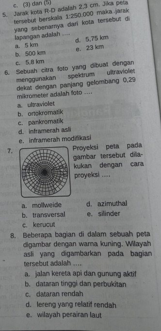 c. (3) dan (5)
5. Jarak kota R-D adalah 2,3 cm. Jika peta
tersebut berskala 1:250.000 maka .jarak
yang sebenarnya dari kota tersebut di
lapangan adalah ....
a. 5 km d. 5,75 km
b. 500 km e. 23 km
c. 5,8 km
6. Sebuah citra foto yang dibuat dengan
menggunakan spektrum 21 ultraviolet
dekat dengan panjang gelombang 0,29
mikrometer adalah foto ....
a. ultraviolet
b. ortokromatik
c. pankromatik
d. inframerah asli
e. inframerah modifikasi
7.Proyeksi peta pada
gambar tersebut dila-
kukan dengan cara
proyeksi ....
a. mollweide d. azimuthal
b. transversal e. silinder
c. kerucut
8. Beberapa bagian di dalam sebuah peta
digambar dengan warna kuning. Wilayah
asli yang digambarkan pada bagian
tersebut adalah ....
a. jalan kereta api dan gunung aktif
b. dataran tinggi dan perbukitan
c. dataran rendah
d. lereng yang relatif rendah
e. wilayah perairan laut