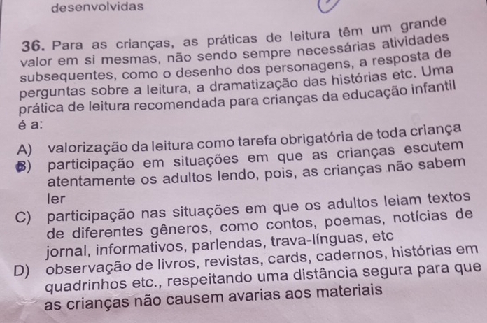 desenvolvidas
36. Para as crianças, as práticas de leitura têm um grande
valor em si mesmas, não sendo sempre necessárias atividades
subsequentes, como o desenho dos personagens, a resposta de
perguntas sobre a leitura, a dramatização das histórias etc. Uma
prática de leitura recomendada para crianças da educação infantil
é a:
A) valorização da leitura como tarefa obrigatória de toda criança
6) participação em situações em que as crianças escutem
atentamente os adultos lendo, pois, as crianças não sabem
ler
C) participação nas situações em que os adultos leiam textos
de diferentes gêneros, como contos, poemas, notícias de
jornal, informativos, parlendas, trava-línguas, etc
D) observação de livros, revistas, cards, cadernos, histórias em
quadrinhos etc., respeitando uma distância segura para que
as crianças não causem avarias aos materiais