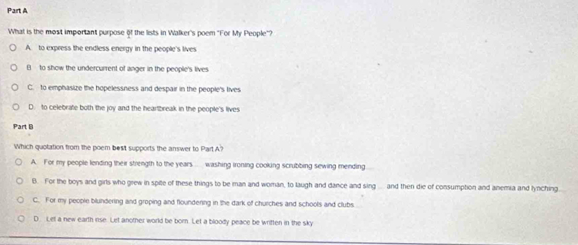 What is the most important purpose of the lists in Walker's poem "For My People"?
A. to express the endless energy in the people's lives
B to show the undercurrent of anger in the people's lives
C. to emphasize the hopelessness and despair in the people's lives
D. to celebrate both the joy and the heartbreak in the people's lives
Part B
Which quotation from the poem best supports the answer to Part A?
A. For my people lending their strength to the years washing ironing cooking scrubbing sewing mending
B. For the boys and girls who grew in spite of these things to be man and woman, to laugh and dance and sing ... and then die of consumption and anemia and lynching
C. For my people blundering and groping and floundering in the dark of churches and schools and clubs
D Let a new earth rise. Let another world be born. Let a bloody peace be written in the sky