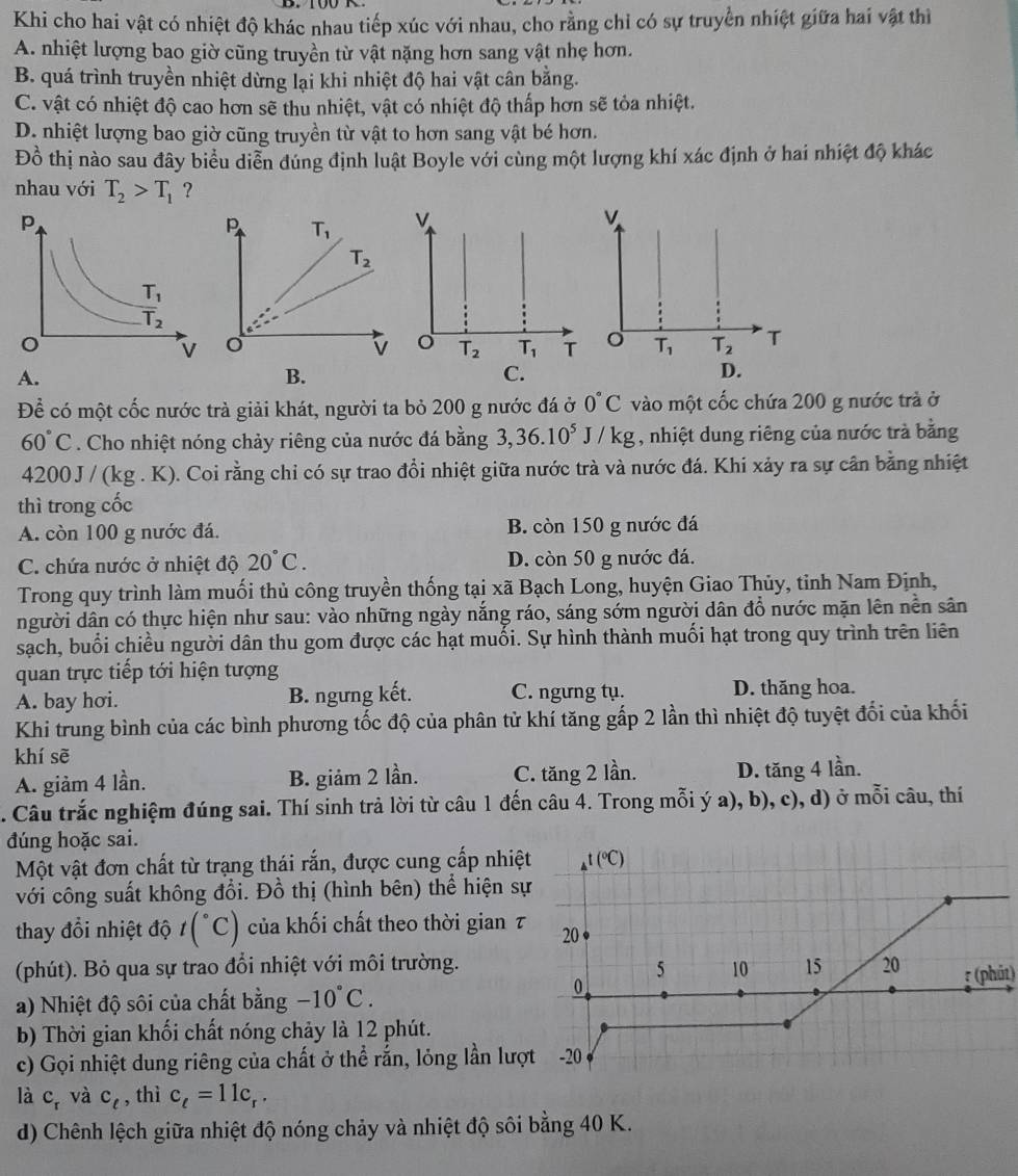 Khi cho hai vật có nhiệt độ khác nhau tiếp xúc với nhau, cho rằng chỉ có sự truyền nhiệt giữa hai vật thì
A. nhiệt lượng bao giờ cũng truyền từ vật nặng hơn sang vật nhẹ hơn.
B. quá trình truyền nhiệt dừng lại khi nhiệt độ hai vật cân bằng.
C. vật có nhiệt độ cao hơn sẽ thu nhiệt, vật có nhiệt độ thấp hơn sẽ tỏa nhiệt.
D. nhiệt lượng bao giờ cũng truyền từ vật to hơn sang vật bé hơn.
Đồ thị nào sau đây biểu diễn đúng định luật Boyle với cùng một lượng khí xác định ở hai nhiệt độ khác
nhau với T_2>T_1 ?
V.
T_2 T_1 T
A.
B.
C.
Để có một cốc nước trà giải khát, người ta bỏ 200 g nước đá ở 0°C vào một cốc chứa 200 g nước trà ở
60°C. Cho nhiệt nóng chảy riêng của nước đá bằng 3,36.10^5J/kg , nhiệt dung riêng của nước trà bằng
4200J / (kg . K). Coi rằng chỉ có sự trao đồi nhiệt giữa nước trà và nước đá. Khi xảy ra sự cần bằng nhiệt
thì trong cốc
A. còn 100 g nước đá. B. còn 150 g nước đá
C. chứa nước ở nhiệt độ 20°C. D. còn 50 g nước đá.
Trong quy trình làm muối thủ công truyền thống tại xã Bạch Long, huyện Giao Thủy, tỉnh Nam Định,
người dân có thực hiện như sau: vào những ngày nắng ráo, sáng sớm người dân đổ nước mặn lên nền sân
sạch, buổi chiều người dân thu gom được các hạt muối. Sự hình thành muối hạt trong quy trình trên liên
quan trực tiếp tới hiện tượng
A. bay hơi. B. ngưng kết. C. ngưng tụ. D. thăng hoa.
Khi trung bình của các bình phương tốc độ của phân tử khí tăng gấp 2 lần thì nhiệt độ tuyệt đối của khối
khí sẽ
A. giảm 4 lần. B. giảm 2 lần. C. tăng 2 lần. D. tăng 4 lần.
. Câu trắc nghiệm đúng sai. Thí sinh trả lời từ câu 1 đến câu 4. Trong mỗi ý a), b), c), d) ở mỗi câu, thí
đúng hoặc sai.
Một vật đơn chất từ trạng thái rắn, được cung cấp nhiệ
với công suất không đổi. Đồ thị (hình bên) thể hiện s
thay đổi nhiệt độ t(^circ C) của khối chất theo thời gian 7
(phút). Bỏ qua sự trao đổi nhiệt với môi trường.
a) Nhiệt độ sôi của chất bằng -10°C. * (phút)
b) Thời gian khối chất nóng chảy là 12 phút.
c) Gọi nhiệt dung riêng của chất ở thể rắn, lỏng lần lượ
là C_r và C_t , thì c_t=11c_r.
d) Chênh lệch giữa nhiệt độ nóng chảy và nhiệt độ sôi bằng 40 K.