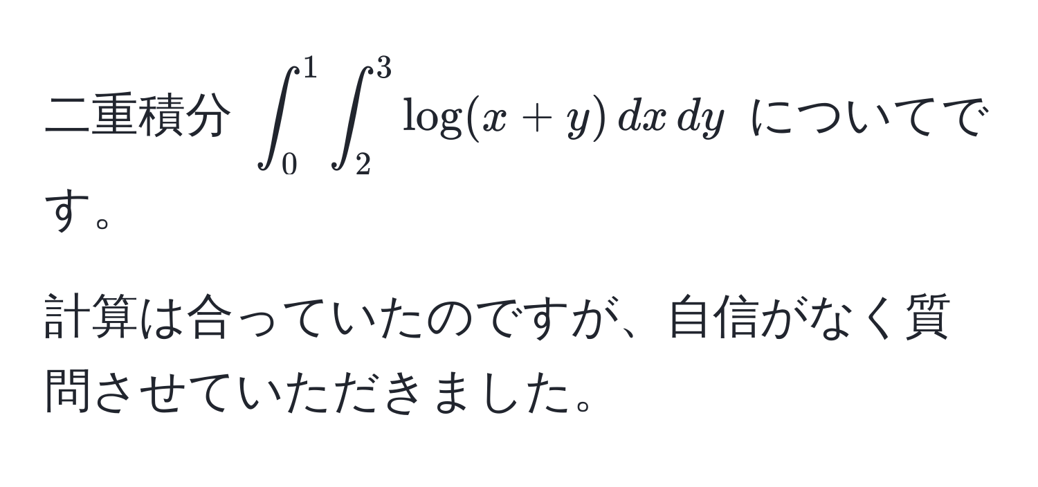 二重積分 $∈t_0^1 ∈t_2^3 log(x + y) , dx , dy$ についてです。  

計算は合っていたのですが、自信がなく質問させていただきました。