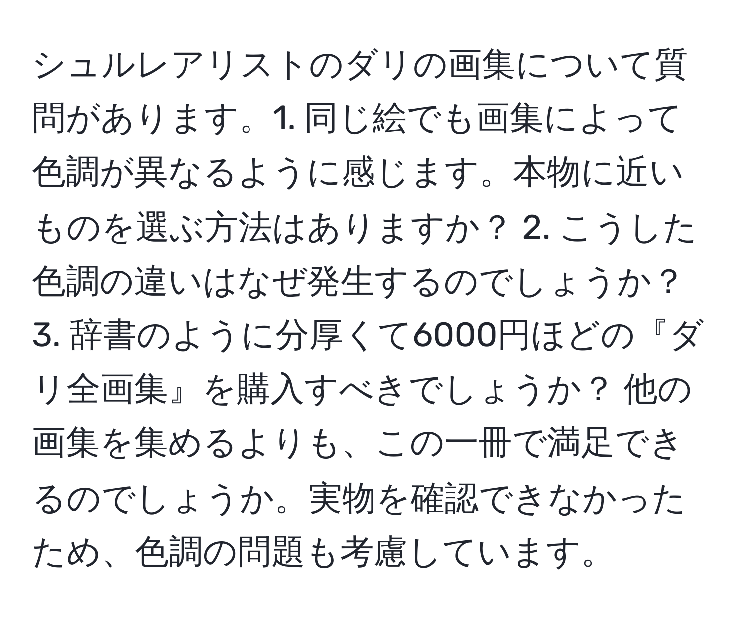 シュルレアリストのダリの画集について質問があります。1. 同じ絵でも画集によって色調が異なるように感じます。本物に近いものを選ぶ方法はありますか？ 2. こうした色調の違いはなぜ発生するのでしょうか？ 3. 辞書のように分厚くて6000円ほどの『ダリ全画集』を購入すべきでしょうか？ 他の画集を集めるよりも、この一冊で満足できるのでしょうか。実物を確認できなかったため、色調の問題も考慮しています。