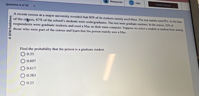 Resources a Mint Subit Arsae
Question 4 of 20
A recent census at a major university revealed that 60% of its students mainly used Macs. The rest mainly used PCs. At the time
of the coasus, 67% of the school's students were undergraduates. The rest were graduate students. In the census, 23% of
9 respondents were graduate students and used a Mac as their main computer. Suppose we select a student at random from among
those who were part of the census and learn that the person mainly uses a Mac.
Find the probability that the person is a graduate student.
0.33
0.697
0.617
0.383
0.23