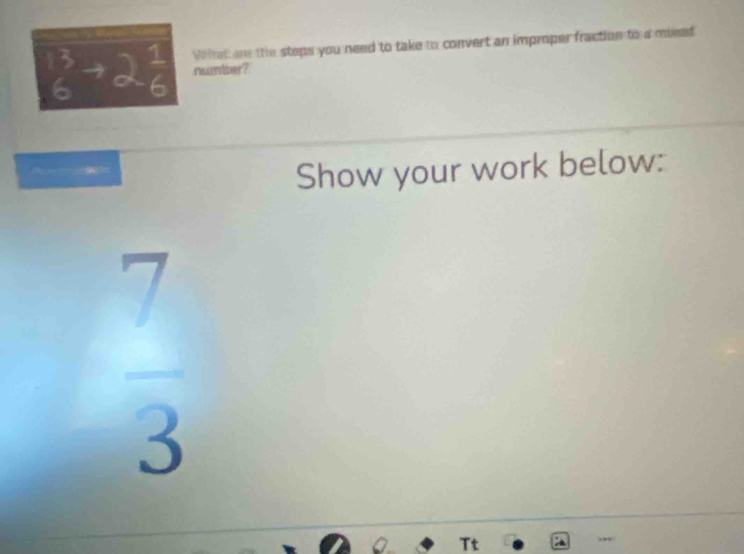 beginarrayr 13 6endarray to alpha beginarrayr 1 6endarray Wiist are the steps you need to take to convert an improper fraction to a mixed 
rwmber? 
Show your work below:
 7/3 
Tt