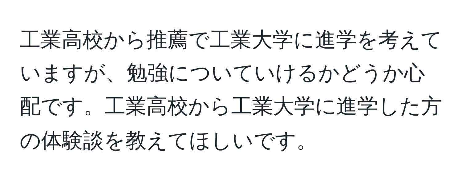 工業高校から推薦で工業大学に進学を考えていますが、勉強についていけるかどうか心配です。工業高校から工業大学に進学した方の体験談を教えてほしいです。