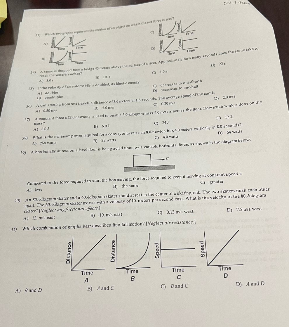 2964 - 3 - Page 
33) Which two graphs represent the motion of an object on which the net force is zero?
C) Time
Time
A)
Time Time
D)
Time Time
B)
34) A stone is dropped from a bridge 45 meters above the surface of a river. Approximately how many seconds does the stone take to
Time Time
D) 22 s
reach the water's surface?
A) 3.0 s B) 10. s C) 1.0 s
C) decreases to one-fourth
35) If the velocity of an automobile is doubled, its kinetic energy
D) decreases to one-half
A) doubles
B) quadruples
36) A cart starting from rest travels a distance of 3.6 meters in 1.8 seconds. The average speed of the cart is
A) 0.50 m/s B) 5.0 m/s C) 0.20 m/s D) 2.0 m/s
37) A constant force of 2.0 newtons is used to push a 3.0-kilogram mass 4.0 meters across the floor. How much work is done on the
A) 8.0 J B) 6.0 J C) 24 J D) 12 J
mass ?
38) What is the minimumpower required for a conveyor to raise an 8.0-newton box4.0 meters vertically in 8.0 seconds?
A) 260 watts B) 32 watts C) 4.0 watts D) 64 watts
39) A boxinitially at rest on a level floor is being acted upon by a variable horizontal force, as shown in the diagram below.
Compared to the force required to start the boxmoving, the force required to keep it moving at constant speed is
A) less B) the same C) greater
40) An 80.-kilogramskater and a 60.-kilogramskater stand at rest in the center of a skating rink. The two skaters push each other
apart. The 60.-kilogram skater moves with a velocity of 10. meters per second east. What is the velocity of the 80.-kilogram
skater? [Neglect any frictional effects.]
A) 13. m/s east B) 10. m/s east C) 0.13 m/s west D) 7.5 m/s west
41) Which combination of graphs best describes free-fall motion? [Neglect air resistance.]
 
A
B
C
D
A) B and D B) A and C C) B and C D) A and D