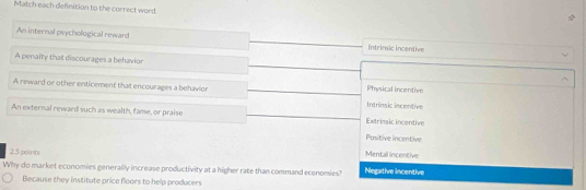 Match each definition to the correct word.
An internal psychological reward Intrinsic incentive
A penalty that discourages a behavior
A reward or other enticement that encourages a behavior Physical incentive Intrinsic incentive
An external reward such as wealth, fame, or praise Extrinsic incentive
Pasitive incentive
2.5 points
Mental incentive
Why do market economies generally increase productivity at a higher rate than command economies? Negative incentive
Because they institute price floors to help producers