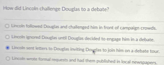 How did Lincoln challenge Douglas to a debate?
Lincoln followed Douglas and challenged him in front of campaign crowds.
Lincoln ignored Douglas until Douglas decided to engage him in a debate.
Lincoln sent letters to Douglas inviting Douglas to join him on a debate tour.
Lincoln wrote formal requests and had them published in local newspapers.