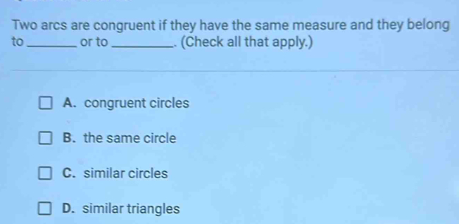 Two arcs are congruent if they have the same measure and they belong
to_ or to _. (Check all that apply.)
A. congruent circles
B. the same circle
C. similar circles
D. similar triangles