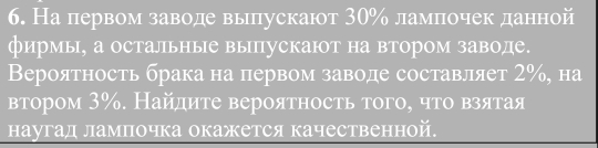 На первом заводе вылпускают 30% ламπочек данной 
фирмы, а остальные выпускают на втором заводе. 
Βeроятность брака на первом заводе составляет 2%, на 
βτором 3%. Найдητе вероятность того, чτо взяτая 
наугад лампочка окажется качественной.