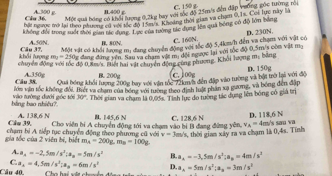 C. 150 g.
Câu 36. Một quả bóng có khối lượng 0,2kg bay với tốc độ 25m/s đến đập vưống góc tường rồi
A.300 g. B.400 g.
bật ngược trở lại theo phương cũ với tốc độ 15m/s. Khoảng thời gian va chạm 0,1s. Coi lực này là
không đổi trong suốt thời gian tác dụng. Lực của tường tác dụng lên quả bóng có độ lớn bằng
D. 230N.
A.50N. B. 80N.
C. 160N.
Câu 37. Một vật có khối lượng mị đang chuyển động với tốc độ 5,4km/h đến va chạm với vật có
khối lượng m_2=250g đang đứng yên. Sau va chạm vật mị dội ngược lại với tốc độ 0,5m/s còn vật m_2
chuyển động với tốc độ 0,8m/s. Biết hai vật chuyển động cùng phương. Khối lượng mị bằng
A.350g B. 200g C. 100g D. 150g
Câu 38. Quả bóng khối lượng 200g bay với vận tốc 72km/h đến đập vào tường và bật trở lại với độ
lớn vận tốc không đổi. Biết va chạm của bóng với tường theo định luật phản xạ gương, và bóng đến đập
vào tường dưới góc tới 30°
bằng bao nhiêu?. . Thời gian va chạm là 0,05s. Tính lực do tường tác dụng lên bóng có giá trị
A. 138,6 N B. 145,6 N C. 128,6 N
D. 118,6 N
Câu 39. Cho viên bi A chuyển động tới va chạm vào bi B đang đứng yên, v_A=4m/s sau va
chạm bi A tiếp tục chuyển động theo phương cũ với v=3m/s , thời gian xảy ra va chạm là 0,4s. Tính
gia tốc của 2 viên bi, biết m_A=200g,m_B=100g.
A. a_A=-2,5m/s^2;a_B=5m/s^2
B. a_A=-3,5m/s^2;a_B=4m/s^2
C. a_A=4,5m/s^2;a_B=6m/s^2
D. a_A=5m/s^2;a_B=3m/s^2
Câu 40. Cho hai vật chuyển đôn