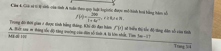 Giả sử tỉ lệ sinh của tỉnh A tuân theo quy luật logistic được mô hình hoá bằng hàm số
f(t)= 200/1+4e^(-t) , t≥ 0, t∈ N. 
Trong đó thời gian 1 được tính bằng tháng. Khi đó đạo hàm f'(t) sẽ biểu thị tốc độ tăng dân số của tiỉnh 
A. Biết sau m tháng tốc độ tăng trưởng của dân số tỉnh A là lớn nhất. Tìm 5m−1? 
Mã đề 101
Trang 3/4