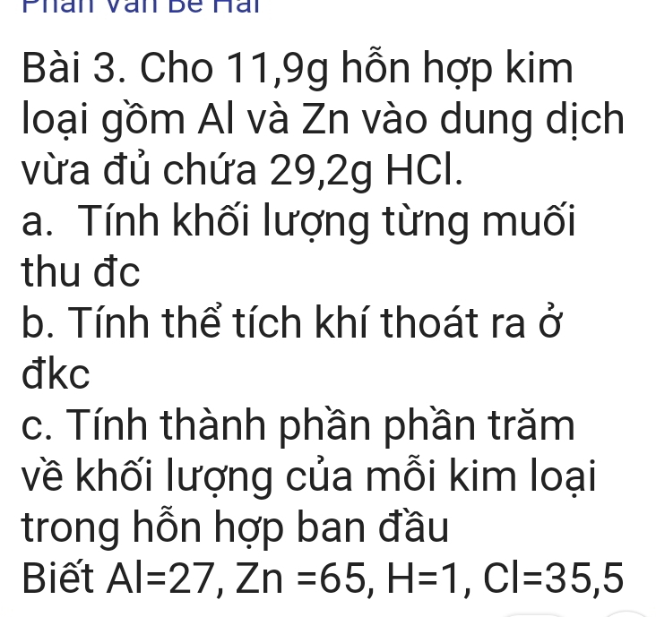 Phan Văn Bê Hài 
Bài 3. Cho 11, 9g hỗn hợp kim 
loại gồm Al và Zn vào dung dịch 
vừa đủ chứa 29, 2g HCl. 
a. Tính khối lượng từng muối 
thu đc 
b. Tính thể tích khí thoát ra ở 
đkc 
c. Tính thành phần phần trăm 
về khối lượng của mỗi kim loại 
trong hỗn hợp ban đầu 
Biết Al=27, Zn=65, H=1, Cl=35,5