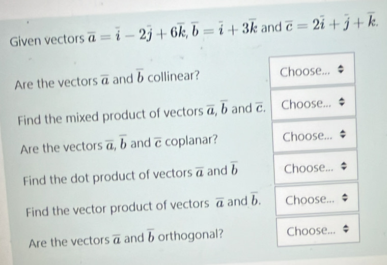 Given vectors overline a=overline i-2overline j+6overline k, overline b=overline i+3overline k and overline c=2overline i+overline j+overline k. 
Are the vectors overline a and overline b collinear? Choose... 
Find the mixed product of vectors overline a, overline b and overline c. Choose... 
Are the vectors overline a, overline b and overline c coplanar? Choose... 
Find the dot product of vectors overline a and overline b Choose... 
Find the vector product of vectors overline a and overline b. Choose... 
Are the vectors overline a and overline b orthogonal? Choose...