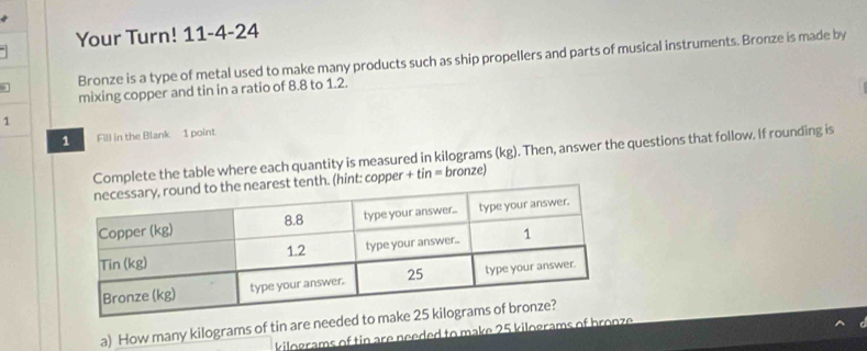 Your Turn! 11-4-24 
] Bronze is a type of metal used to make many products such as ship propellers and parts of musical instruments. Bronze is made by 
mixing copper and tin in a ratio of 8.8 to 1.2. 
1 
1 Fill in the Blank 1 point 
Complete the table where each quantity is measured in kilograms (kg). Then, answer the questions that follow. If rounding is 
nth. (hint: copper + tin = bronze) 
a) How many kilograms of tin are neede
kilograms of tin are needed to make 25 kilograms of b