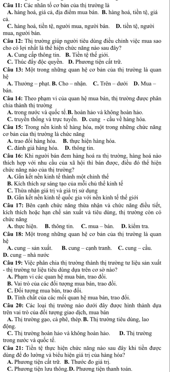 Các nhân tố cơ bản của thị trường là
A. hàng hoá, giá cả, địa điểm mua bán. B. hàng hoá, tiền tệ, giá
cả.
C. hàng hoá, tiền tệ, người mua, người bán. D. tiền tệ, người
mua, người bán.
Câu 12: Thị trường giúp người tiêu dùng điều chỉnh việc mua sao
cho có lợi nhất là thể hiện chức năng nào sau đây?
A. Cung cấp thông tin. B. Tiền tệ thế giới.
C. Thúc đầy độc quyền. D. Phương tiện cất trữ.
Câu 13: Một trong những quan hệ cơ bản của thị trường là quan
hệ
A. Thưởng - phạt. B. Cho − nhận. C. Trên - dưới D. Mua -
bán.
Câu 14: Theo phạm vi của quan hệ mua bán, thị trường được phân
chia thành thị trường
A. trong nước và quốc tế.B. hoàn hảo và không hoàn hảo.
C. truyền thống và trực tuyến. D. cung - cầu về hàng hóa.
Câu 15: Trong nền kinh tế hàng hóa, một trong những chức năng
cơ bản của thị trường là chức năng
A. trao đồi hàng hóa. B. thực hiện hàng hóa.
C. đánh giá hàng hóa. D. thông tin.
Câu 16: Khi người bán đem hàng hoá ra thị trường, hàng hoá nào
thích hợp với nhu cầu của xã hội thì bán được, điều đó thể hiện
chức năng nào của thị trường?
A. Gắn kết nền kinh tế thành một chinh thể
B. Kích thích sự sáng tạo của mỗi chủ thể kinh tế
C. Thừa nhận giá trị và giá trị sử dụng
D. Gắn kết nền kinh tế quốc gia với nền kinh tế thế giới
Câu 17: Bên cạnh chức năng thừa nhận và chức năng điều tiết,
kích thích hoặc hạn chế sản xuất và tiêu dùng, thị trường còn có
chức năng
A. thực hiện. B. thông tin. C. mua - bán. D. kiểm tra.
Câu 18: Một trong những quan hệ cơ bản của thị trường là quan
hệ
A. cung - sản xuất. B. cung - cạnh tranh. C. cung - cầu.
D. cung - nhà nước
Câu 19: Việc phân chia thị trường thành thị trường tư liệu sản xuất
- thị trường tư liệu tiêu dùng dựa trên cơ sở nào?
A. Phạm vi các quan hệ mua bán, trao đồi.
B. Vai trò của các đối tượng mua bán, trao đồi.
C. Đối tượng mua bán, trao đổi.
D. Tính chất của các mối quan hệ mua bán, trao đổi.
Câu 20: Các loại thị trường nào dưới đây được hình thành dựa
trên vai trò của đối tượng giao dịch, mua bán
A. Thị trường gạo, cà phê, thép. B. Thị trường tiêu dùng, lao
động.
C. Thị trường hoàn hảo và không hoàn hảo. D. Thị trường
trong nước và quốc tế.
Câu 21: Tiền tệ thực hiện chức năng nào sau đây khi tiền được
dùng để đo lường và biểu hiện giá trị của hàng hóa?
A. Phương tiện cất trữ. B. Thước đo giá trị.
C. Phương tiện lưu thông.D. Phương tiện thanh toán.