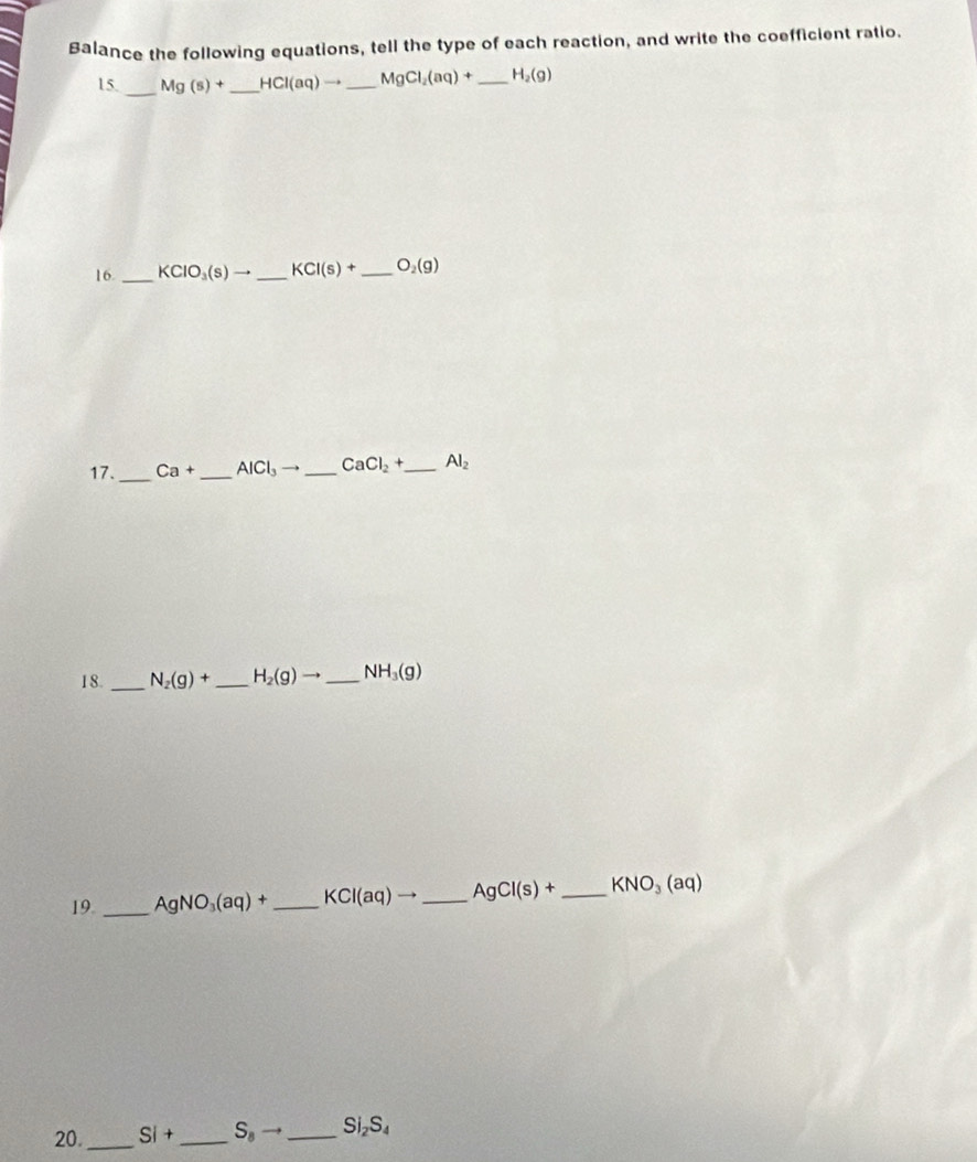 Balance the following equations, tell the type of each reaction, and write the coefficient ratio. 
15. _ Mg(s)+ _ HCI(aq)to _ MgCl_2(aq)+ _ H_2(g)
16. _ KClO_3(s)to _ KCI(s)+ _ O_2(g)
17. _ Ca+ _  AlCl_3to _ CaCl_2+ _  Al_2
18. _ N_2(g)+ _ H_2(g)to _ NH_3(g)
19._ AgNO_3(aq)+ _  KCl(aq)to _ AgCl(s)+ _ KNO_3(aq)
20. _ Si+ _  S_8to _ Si₂S₄