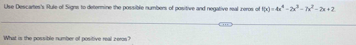 Use Descartes's Rule of Signs to determine the possible numbers of positive and negative real zeros of f(x)=4x^4-2x^3-7x^2-2x+2
What is the possible number of positive real zeros?