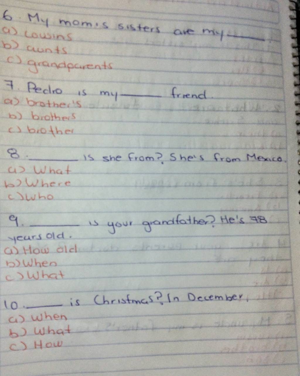 My momis sisters are my_
( cousins
b) aunts
() grandparents
7. Pedro is my_
friend.
a brother's
b) brothers
c ) biother
8._
is she from? She's from Mexco
() What
b)Where
cwho
9._
is your grandfather? He's 48
years old.
G How old
bWhen
()What
10._ is Christmas? In Dccember
() when
b) What
c) How