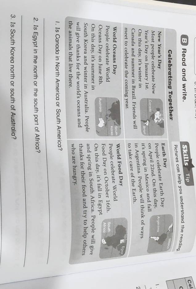 Read and write. Skills Tip 
Cel 
Pictures can help you understand the reading. 
C 
Celebrating Together 
Earth Day
People celebrate Earth Day
New Year's Day Argentina 
1 . 
Most people celebrate New
Year's Day on January 1st. Canada 
on April 22nd. On this day, 
Brozi it's spring in Mexico and fall 
On this day, it's winter in 
Canada and summer in Brazil. Friends will in Argentina. People will think of ways 
to take care of the Earth. 
meet to celebrate the coming year. 
World Food Day 
Egvr 
World Oceans Day South 
People celebrate World Korea People celebrate World South 
Food Day on October 16th. 
Africa 
Oceans Day on June 8th. Australia 
On this day, it's fall in Egypt 
On this day, it's summer in 
South Korea and winter in Australia. People and spring in South Africa. People will give 
will give thanks for the world's oceans and thanks for their food and try to help others 
the animals that live there. 
who are hungry. 
1. Is Canada in North America or South America? 
_ 
2. Is Egypt in the north or the south part of Africa? 
_ 
3. Is South Korea north or south of Australia?