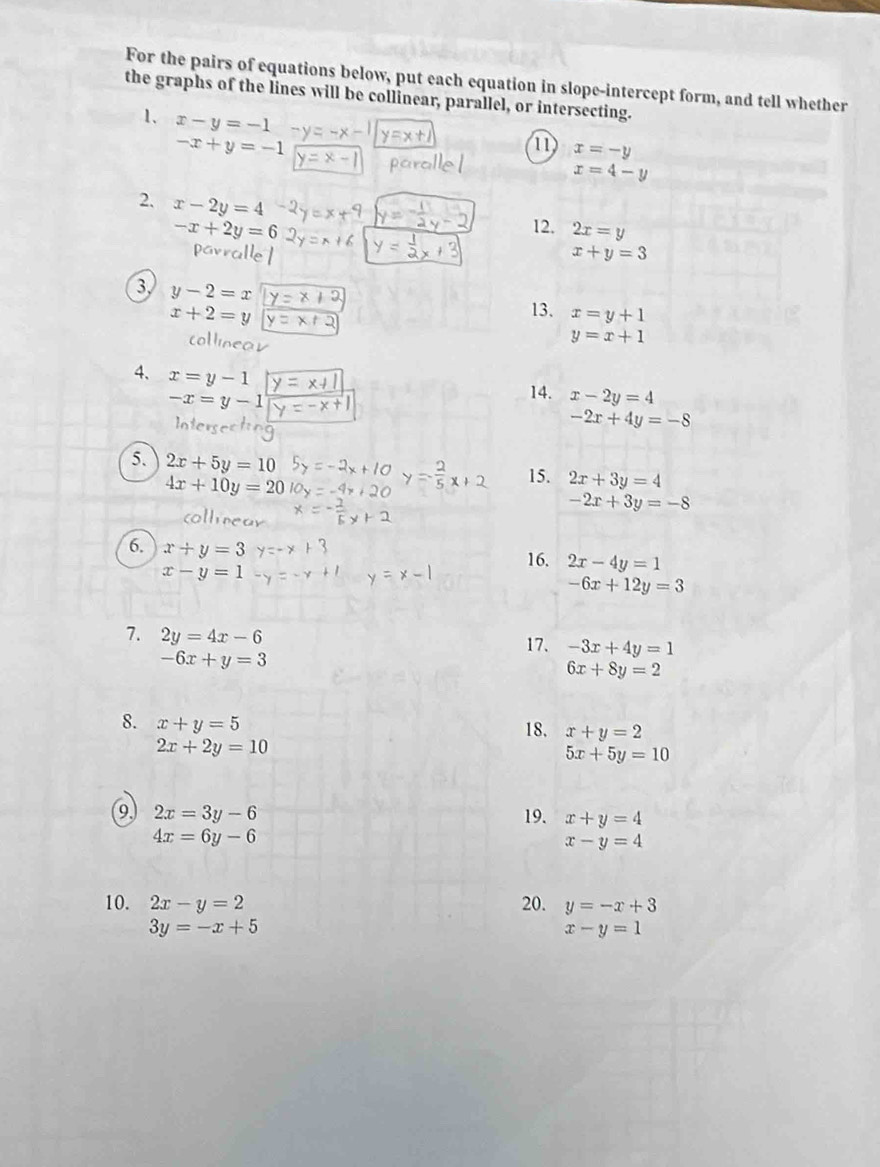 For the pairs of equations below, put each equation in slope-intercept form, and tell whether 
the graphs of the lines will be collinear, parallel, or intersecting. 
1. x-y=-1
-x+y=-1
11 x=-y
x=4-y
2. x-2y=4
-x+2y=6 12. 2x=y
pavralle
x+y=3
3 y-2=x
x+2=y 13. x=y+1
collos
y=x+1
4、 x=y-1
-x=y-1
14. x-2y=4
-2x+4y=-8
5. 2x+5y=10
4x+10y=20
15. 2x+3y=4
-2x+3y=-8
ollrear 
6. x+y=3
x-y=1
16. 2x-4y=1
-6x+12y=3
7. 2y=4x-6
17. -3x+4y=1
-6x+y=3
6x+8y=2
8. x+y=5 18. x+y=2
2x+2y=10
5x+5y=10
9 2x=3y-6 19. x+y=4
4x=6y-6
x-y=4
10. 2x-y=2 20. y=-x+3
3y=-x+5
x-y=1