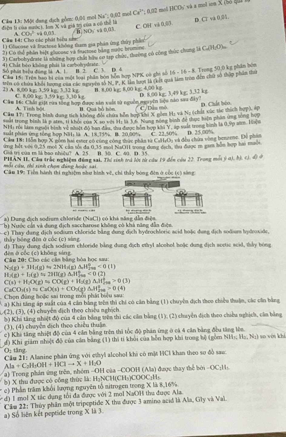 Câu 13:M8 1 dung dịch gồm: 0,01 mol sqrt() a :0,02 mol Ca^(2+) 0,02 mol HCO₃° và a mol ion X (bo quả
C. OH˙ và 0,03. D. Cl và
điện li của nước). Ion X và giá trị của a có thể là 0.01
A. CO_3^(2 và 0,03. B. NO_3)^- và 0.03.
Câu 14: Cho các phát biểu sau:
1) Glucose và fructose không tham gia phản ứng thủy phân
2) Có thể phân biệt glucose và fructose bằng nước bromine.
3) Carbohydrate là những hợp chất hữu cơ tạp chức, thường có công thức chung là C_n(H_2O)_m
4) Chất béo không phải là carbohydrate.
Số phát biểu đúng là A. 1. B. 2 C. 3. D. 4.
Cầu 15: Trên bao bì của một loại phân bón hỗn hợp NPK có ghi số 16-16-8. Trong 50,0 kg phân bón
trên có chứa khối lượng của các nguyên tố N, P, K lần lượt là (kết quả làm tròn đến chữ số thập phân thứ
2) A. 8,00 kg; 3,59 kg; 3,32 kg. B. 8,00 kg; 8,00 kg; 4,00 kg.
C. 8,00 kg; 3,59 kg; 3,30 kg.
D. 8,00 kg; 3,49 kg; 3,32 kg.
Câu 16: Chất giặt rừa tổng hợp được sản xuất từ nguồn nguyên liệu nào sau đây?
D. Chất béo.
A. Tinh bột. B. Quả bồ hòn. C/ Dầu mô.
Câu 17: Trong bình dung tích không đổi chứa hỗn hợp khí X gồm H₂ và N_2 (chất xúc tác thích hợp), áp
suất trong bình là p atm. tỉ khối của X so với H₂ là 3.6. Nung nóng bình để thực hiện phản ứng tổng hợp
NHà rồi làm nguôi bình về nhiệt đô ban đầu. thu được hỗn hợp khí Y, áp suất trong bình là 0,9p atm. Hiệu
suất phản ứng tổng hợp NH₃ là A. 18,75%. B. 20,00% C. 22,50%. D. 25,00%.
Câu 18: Hỗn hợp X gồm hai ester có cùng công thức phân từ C₂H₅O₂ và đều chứa vòng benzene. Để phản
ứng hết với 0,25 mol X cần tối đa 0,35 mol NaOH trong dung dịch, thu được m gam hỗn hợp hai muồi.
Giá trị của m là bao nhiêu? A. 25. B. 30. C. 40. D. 35.
PHÀN II. Câu trắc nghiệm đúng sai. Thí sinh trả lời tử câu 19 đến câu 22. Trong mỗi ý a), b), c), d) ở
mỗi câu, thí sinh chọn đúng hoặc sai.
Câu 19: Tiến hành thí nghiệm như hình vẽ, chỉ thấy bóng đên ở cốc (c) sáng:
a) Dung dịch sodium chloride (NaCl) có khả năng dẫn điện.
b) Nước cất và dung dịch saccharose không có khả năng dẫn điện.
c) Thay dung dịch sodium chloride bằng dung dịch hydrochloric acid hoặc dung dịch sodium hydroxide,
thầy bóng đèn ở cốc (c) sáng.
d) Thay dung dịch sodium chloride bằng dung dịch ethyl alcohol hoặc dung dịch acetic acid, thấy bóng
đên ở cốc (c) không sáng.
Câu 20: Cho các cân bằng hóa học sau:
N_2(g)+3H_2(g)Longleftrightarrow 2NH_3(g)△ _rH_(298)^0<0(1)
H_2(g)+I_2(g)=2HI(g)△ _rH_(298)^0<0.(2)
C(s)+H_2O(g)≤slant CO(g)+H_2(g)△ _rH_(298)^0>0(3)
CaCO_3(s)≤slant CaO(s)+CO_2(g)△ _rH_(298)^0>0(4)
Chọn đúng hoặc sai trong mỗi phát biểu sau:
a) Khi tăng áp suất của 4 cân bằng trên thì chỉ có cân bằng (1) chuyển dịch theo chiều thuận, các cân bằng
,(2), (3), (4) chuyền dịch theo chiều nghịch.
b) Khi tăng nhiệt độ của 4 cân bằng trên thì các cân bằng (1); (2) chuyển dịch theo chiều nghịch, cân bằng
(3), (4) chuyển dịch theo chiều thuận.
c) Khi tăng nhiệt độ của 4 cân bằng trên thì tốc độ phản ứng ở cả 4 cân bằng đều tăng lên.
d) Khi giảm nhiệt độ của cân bằng (1) thì tí khối của hỗn hợp khí trong hệ (gồm NH₃; H_2;N_2) so với khi
O_2 tǎng
Câu 21: Alanine phản ứng với ethyl alcohol khi có mặt HCl khan theo sơ đồ sau:
Ala+C_2H_5OH+HClto X+H_2O
a) Trong phản ứng trên, nhóm -OH của -COOH (Ala) được thay thể boi-OC_2H_5.
b) X thu được có công thức là: H_2NCH(CH_3)COOC_2H_5.
c) Phần trăm khổi lượng nguyên tổ nitrogen trong X là 8,16%.
( d) 1 mol X tác dụng tối đa được với 2 mol NaOH thu được Ala.
Câu 22: Thủy phân một tripeptide X thu được 3 amino acid là Ala, Gly và Val.
a) Số liên kết peptide trong X là 3.