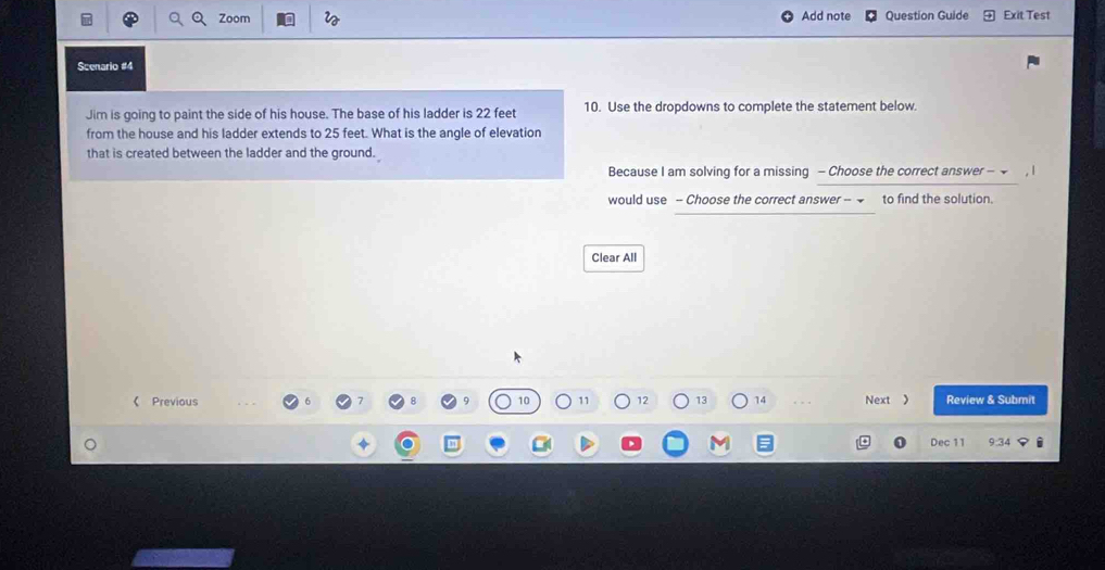 Zoom Add note Question Guide Exit Test 
Scenario #4 
Jim is going to paint the side of his house. The base of his ladder is 22 feet 10. Use the dropdowns to complete the statement below. 
from the house and his ladder extends to 25 feet. What is the angle of elevation 
that is created between the ladder and the ground. 
Because I am solving for a missing - Choose the correct answer - 
would use - Choose the correct answer -- to find the solution. 
Clear All 
《 Previous 9 10 11 12 13 14 Next 》 Review & Submit 
Dec 11 9:34