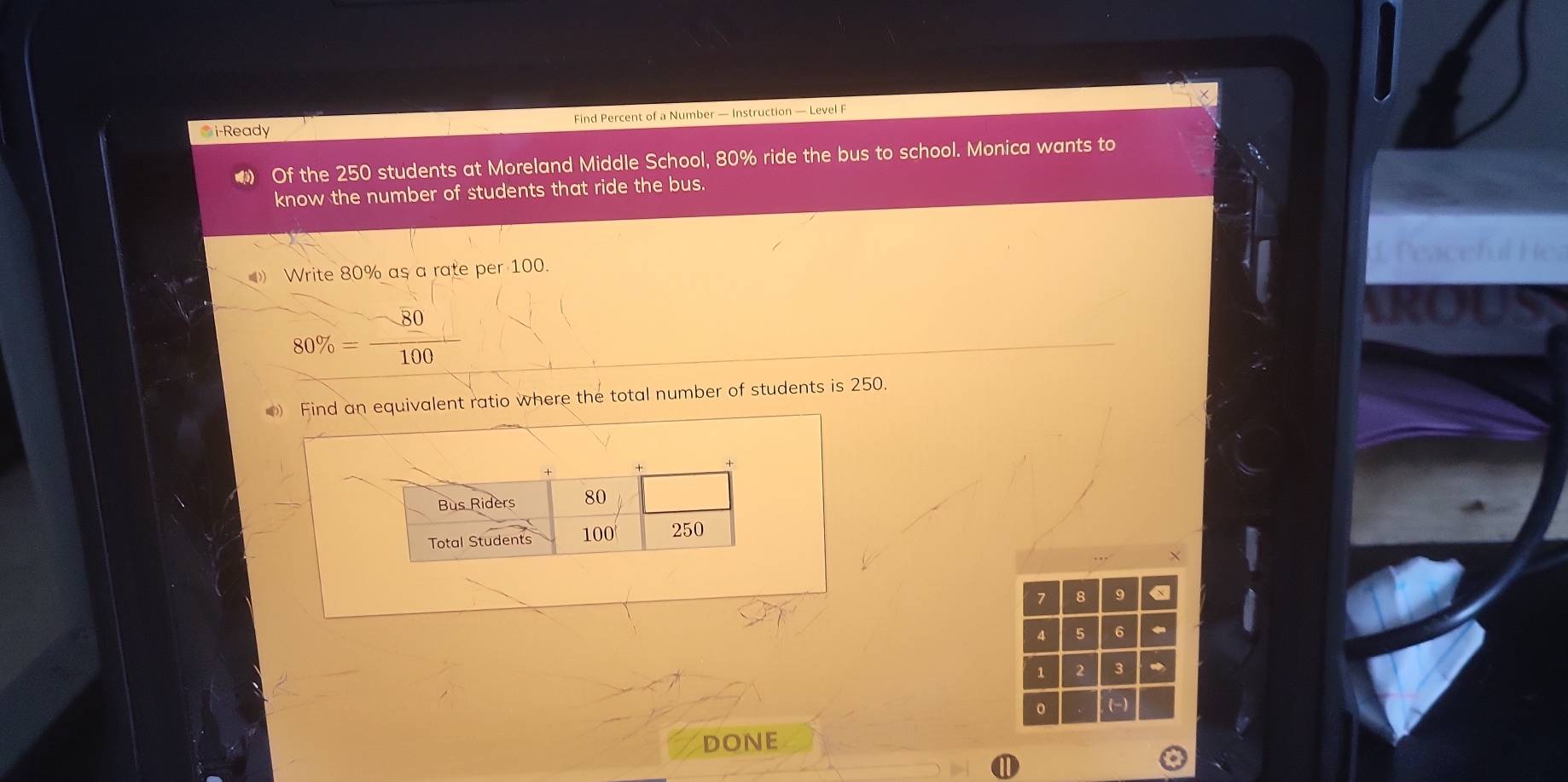 i-Ready Find Percent of a Number — Instruction — Level F 
● Of the 250 students at Moreland Middle School, 80% ride the bus to school. Monica wants to 
know the number of students that ride the bus. 
LP 
Write 80% as a rate per 100.
80% = 80/100 
Find an equivalent ratio where the total number of students is 250. 
X
7 8 9 a
4 5 6
1 2 3
(-) 
DONE 
1