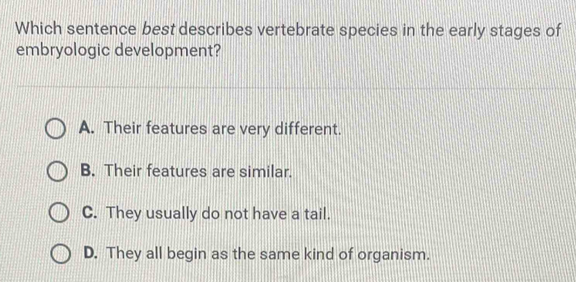 Which sentence best describes vertebrate species in the early stages of
embryologic development?
A. Their features are very different.
B. Their features are similar.
C. They usually do not have a tail.
D. They all begin as the same kind of organism.