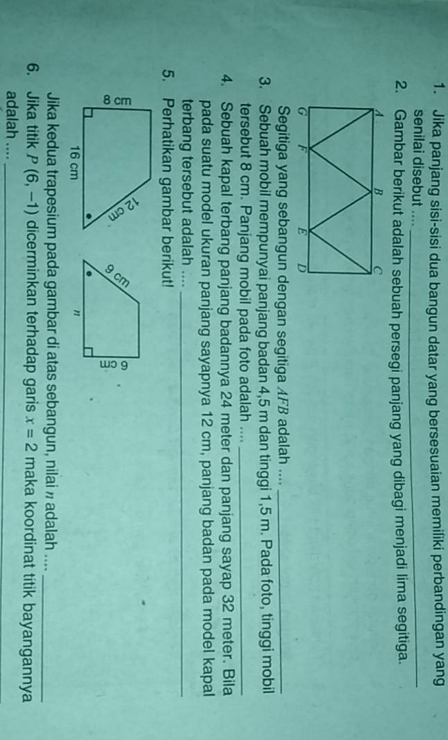 Jika panjang sisi-sisi dua bangun datar yang bersesuaian memiliki perbandingan yang 
senilai disebut ...._ 
2. Gambar berikut adalah sebuah persegi panjang yang dibagi menjadi lima segitiga. 
Segitiga yang sebangun dengan segitiga AFB adalah ...._ 
3. Sebuah mobil mempunyai panjang badan 4,5 m dan tinggi 1,5 m. Pada foto, tinggi mobil 
tersebut 8 cm. Panjang mobil pada foto adalah ...._ 
4. Sebuah kapal terbang panjang badannya 24 meter dan panjang sayap 32 meter. Bila 
pada suatu model ukuran panjang sayapnya 12 cm, panjang badan pada model kapal 
terbang tersebut adalah ...._ 
5. Perhatikan gambar berikut! 
Jika kedua trapesium pada gambar di atas sebangun, nilai » adalah ...._ 
6. Jika titik P(6,-1) dicerminkan terhadap garis x=2 maka koordinat titik bayangannya 
adalah ...._