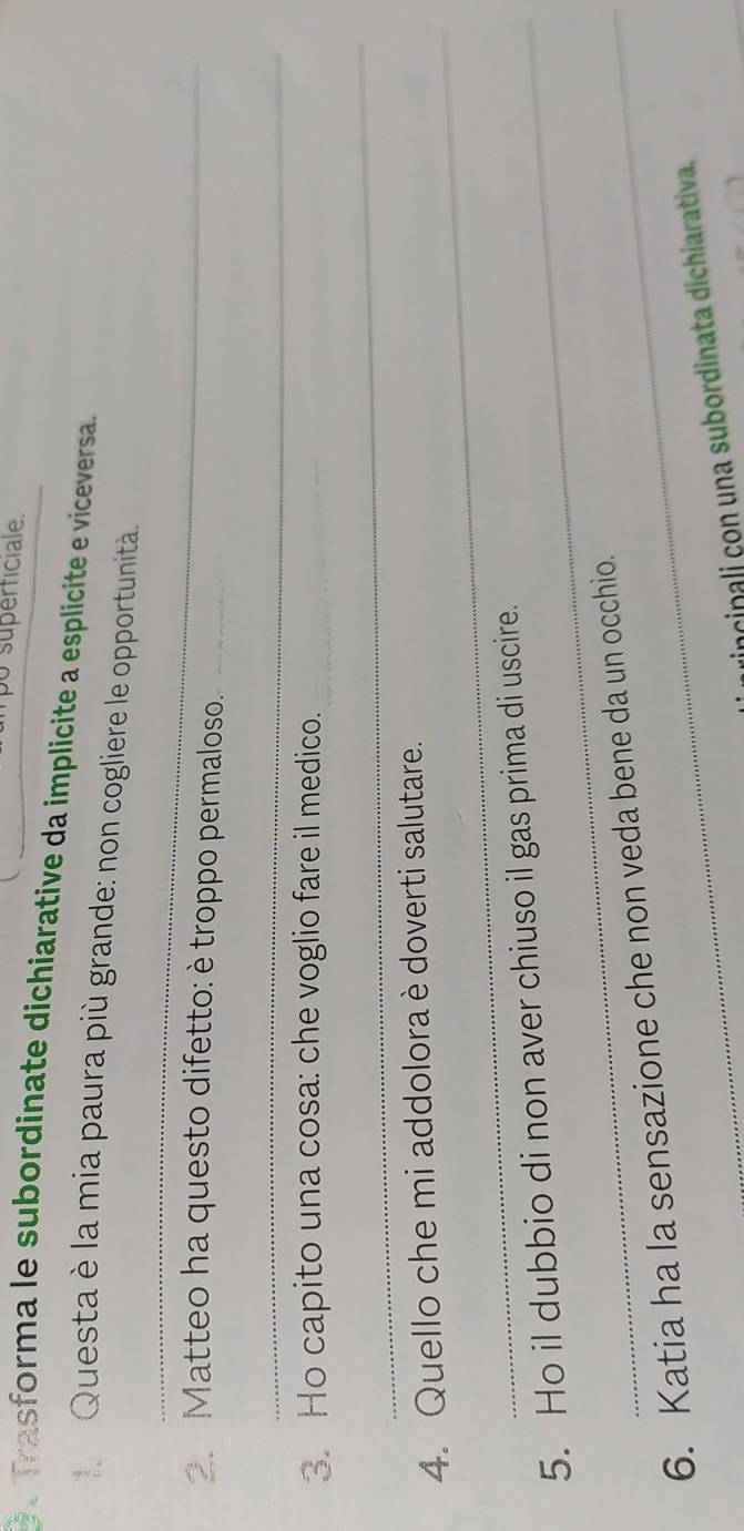 po superticiale. 
O.Trasforma le subordinate dichiarative da implicite a esplicite e viceversa. 
Questa è la mia paura più grande: non cogliere le opportunità. 
_ 
Matteo ha questo difetto: è troppo permaloso._ 
_ 
3. Ho capito una cosa: che voglio fare il medico. 
_ 
_ 
4. Quello che mi addolora è doverti salutare. 
5. Ho il dubbio di non aver chiuso il gas prima di uscire. 
6. Katia ha la sensazione che non veda bene da un occhio. 
incinali con una subordinata dichiarativa.
