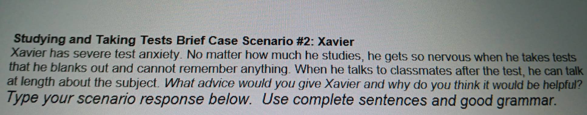 Studying and Taking Tests Brief Case Scenario #2: Xavier 
Xavier has severe test anxiety. No matter how much he studies, he gets so nervous when he takes tests 
that he blanks out and cannot remember anything. When he talks to classmates after the test, he can talk 
at length about the subject. What advice would you give Xavier and why do you think it would be helpful? 
Type your scenario response below. Use complete sentences and good grammar.