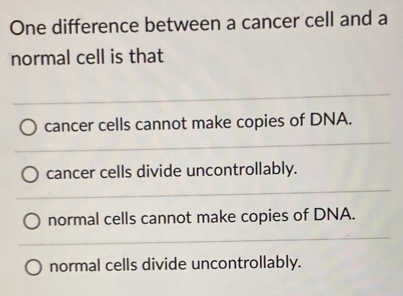 One difference between a cancer cell and a
normal cell is that
cancer cells cannot make copies of DNA.
cancer cells divide uncontrollably.
normal cells cannot make copies of DNA.
normal cells divide uncontrollably.