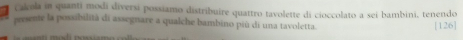 Calcola in quanti modi diversi possiamo distribuire quattro tavolette di cioccolato a sei bambini, tenendo 
presente la possibilità di assegnare a qualche bambino più di una tavoletta. [126] 
C s a n i odi possia m o c o l