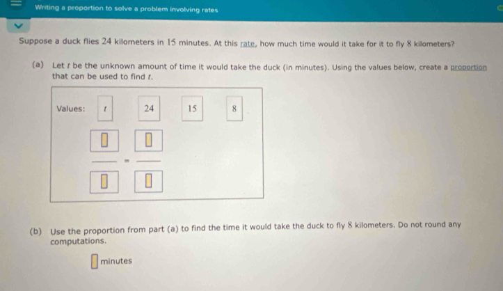 Writing a proportion to solve a problem involving rates 
Suppose a duck flies 24 kilometers in 15 minutes. At this rate, how much time would it take for it to fly 8 kilometers? 
(a) Let t be the unknown amount of time it would take the duck (in minutes). Using the values below, create a propoction 
that can be used to find r. 
Values: 1 24 15 8
frac  □  □ =frac  □  □ 
(b) Use the proportion from part (a) to find the time it would take the duck to fly 8 kilometers. Do not round any 
computations.
minutes